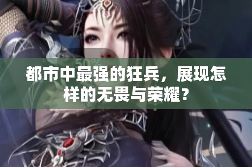 都市中最强的狂兵，展现怎样的无畏与荣耀？