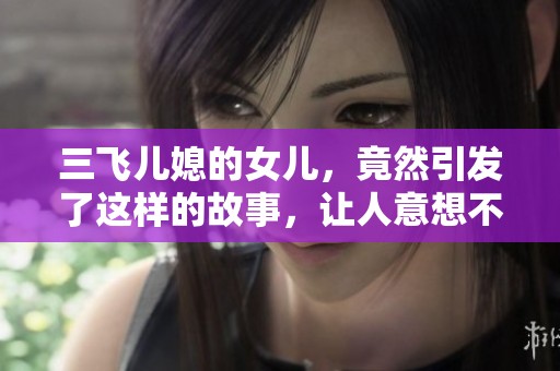 三飞儿媳的女儿，竟然引发了这样的故事，让人意想不到的结果接连出现。