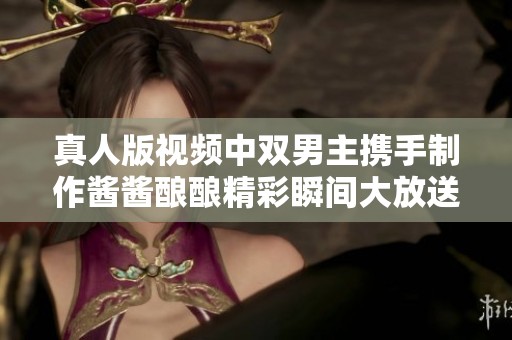 真人版视频中双男主携手制作酱酱酿酿精彩瞬间大放送