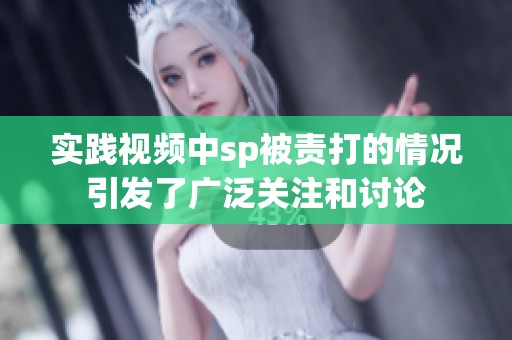 实践视频中sp被责打的情况引发了广泛关注和讨论