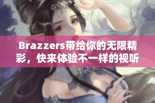 Brazzers带给你的无限精彩，快来体验不一样的视听盛宴吧