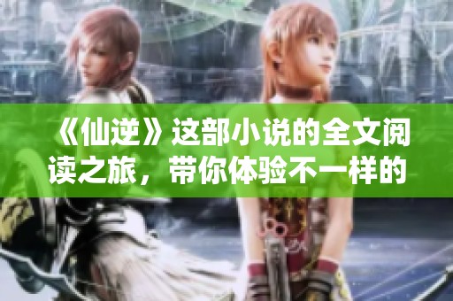 《仙逆》这部小说的全文阅读之旅，带你体验不一样的修仙感受！