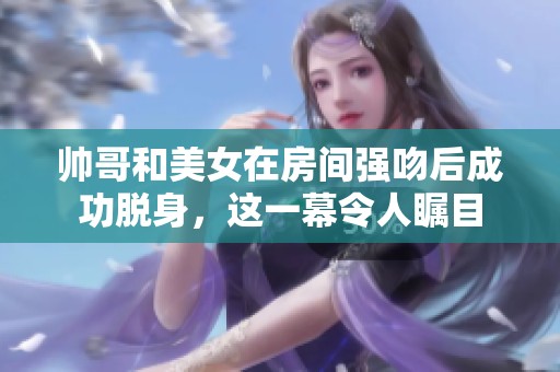 帅哥和美女在房间强吻后成功脱身，这一幕令人瞩目