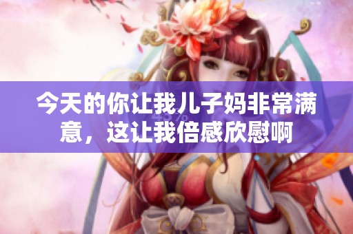 今天的你让我儿子妈非常满意，这让我倍感欣慰啊