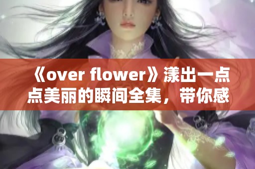 《over flower》漾出一点点美丽的瞬间全集，带你感受花开的奇妙时刻