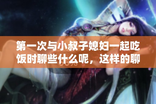 第一次与小叔子媳妇一起吃饭时聊些什么呢，这样的聊天技巧你了解吗