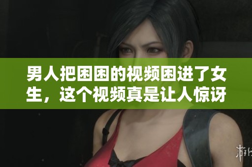 男人把困困的视频困进了女生，这个视频真是让人惊讶不已