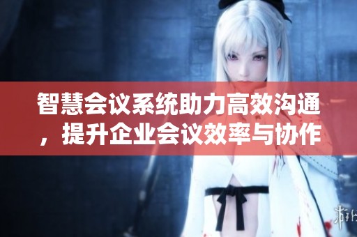 智慧会议系统助力高效沟通，提升企业会议效率与协作体验