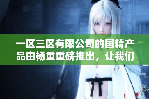 一区三区有限公司的国精产品由杨重重磅推出，让我们一起关注。