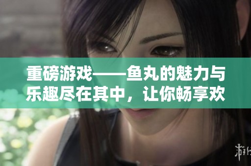 重磅游戏——鱼丸的魅力与乐趣尽在其中，让你畅享欢乐时光