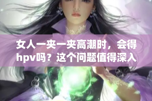 女人一夹一夹高潮时，会得hpv吗？这个问题值得深入探讨和了解。