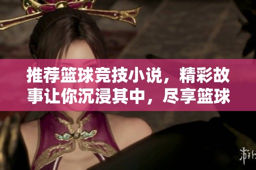 推荐篮球竞技小说，精彩故事让你沉浸其中，尽享篮球魅力与激情
