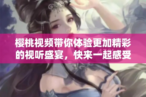 樱桃视频带你体验更加精彩的视听盛宴，快来一起感受不一样的魅力！