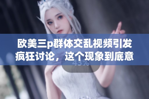 欧美三p群体交乱视频引发疯狂讨论，这个现象到底意味着什么