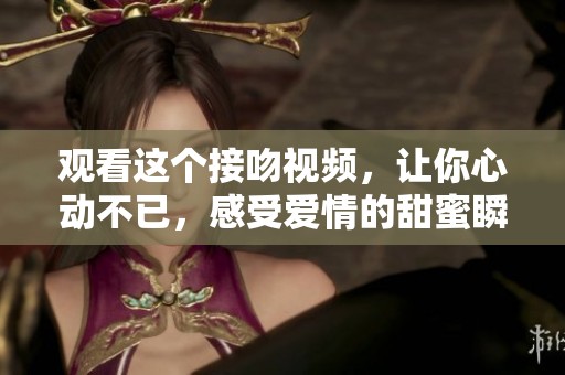 观看这个接吻视频，让你心动不已，感受爱情的甜蜜瞬间。
