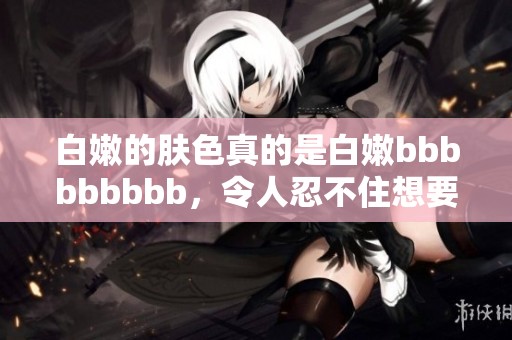 白嫩的肤色真的是白嫩bbbbbbbbb，令人忍不住想要多靠近一下