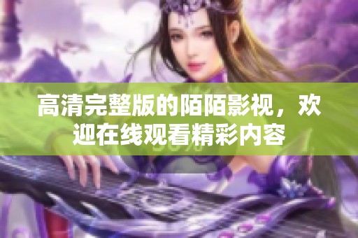 高清完整版的陌陌影视，欢迎在线观看精彩内容
