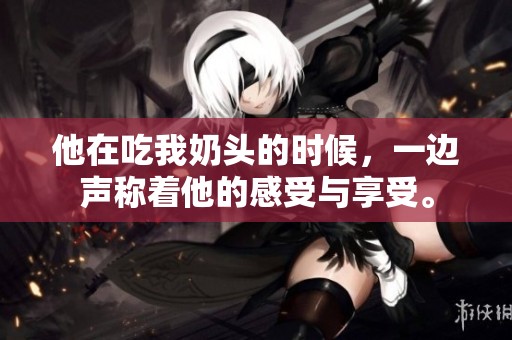 他在吃我奶头的时候，一边声称着他的感受与享受。