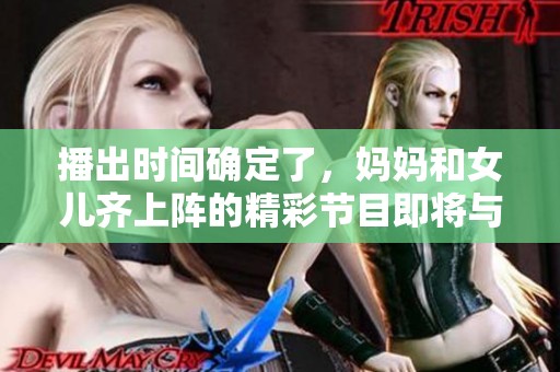播出时间确定了，妈妈和女儿齐上阵的精彩节目即将与大家见面。