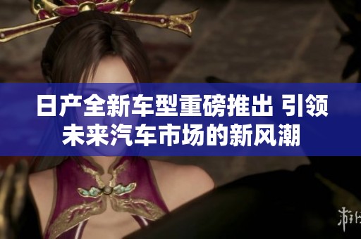 日产全新车型重磅推出 引领未来汽车市场的新风潮