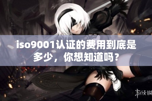 iso9001认证的费用到底是多少，你想知道吗？