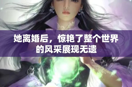 她离婚后，惊艳了整个世界的风采展现无遗