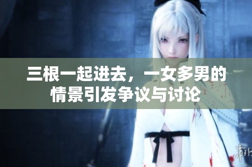 三根一起进去，一女多男的情景引发争议与讨论