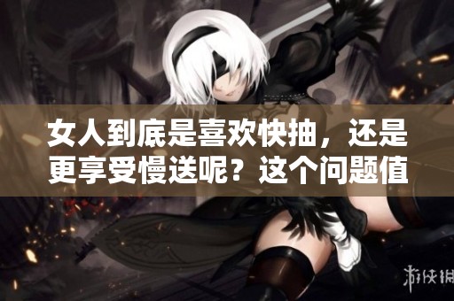 女人到底是喜欢快抽，还是更享受慢送呢？这个问题值得深入探讨。