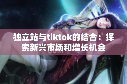 独立站与tiktok的结合：探索新兴市场和增长机会