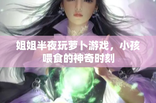 姐姐半夜玩萝卜游戏，小孩喂食的神奇时刻