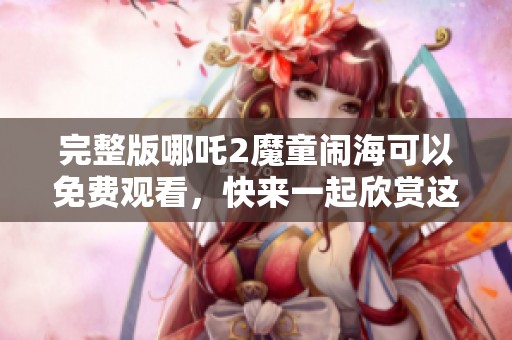 完整版哪吒2魔童闹海可以免费观看，快来一起欣赏这部精彩影片吧