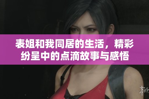 表姐和我同居的生活，精彩纷呈中的点滴故事与感悟
