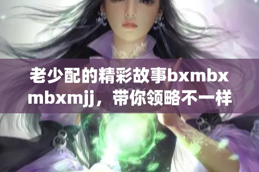 老少配的精彩故事bxmbxmbxmjj，带你领略不一样的代际情感。