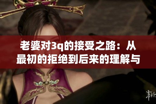 老婆对3q的接受之路：从最初的拒绝到后来的理解与认同