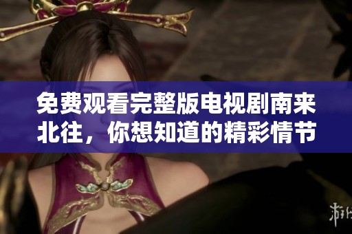 免费观看完整版电视剧南来北往，你想知道的精彩情节一网打尽