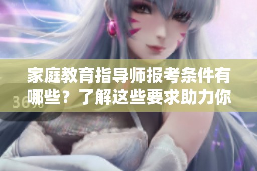 家庭教育指导师报考条件有哪些？了解这些要求助力你的报考之路