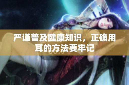 严谨普及健康知识，正确用耳的方法要牢记