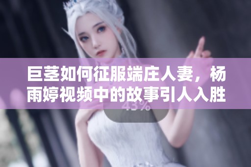 巨茎如何征服端庄人妻，杨雨婷视频中的故事引人入胜