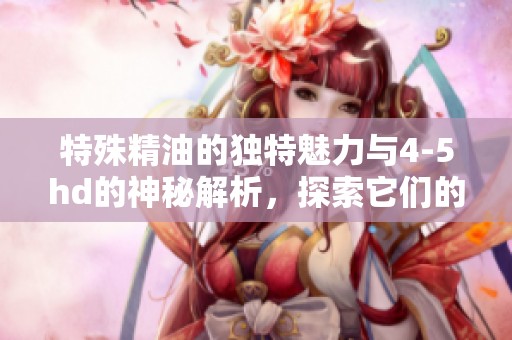 特殊精油的独特魅力与4-5hd的神秘解析，探索它们的奇妙之处