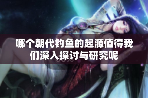 哪个朝代钓鱼的起源值得我们深入探讨与研究呢