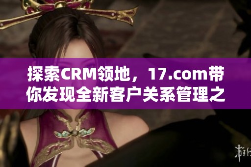 探索CRM领地，17.com带你发现全新客户关系管理之道