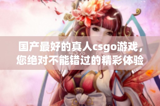 国产最好的真人csgo游戏，您绝对不能错过的精彩体验！