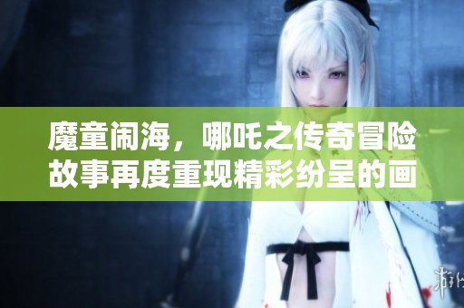 魔童闹海，哪吒之传奇冒险故事再度重现精彩纷呈的画卷