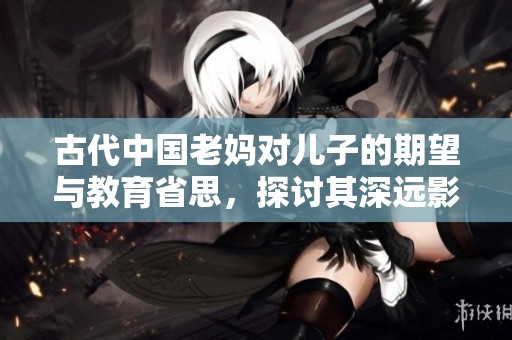 古代中国老妈对儿子的期望与教育省思，探讨其深远影响与意义