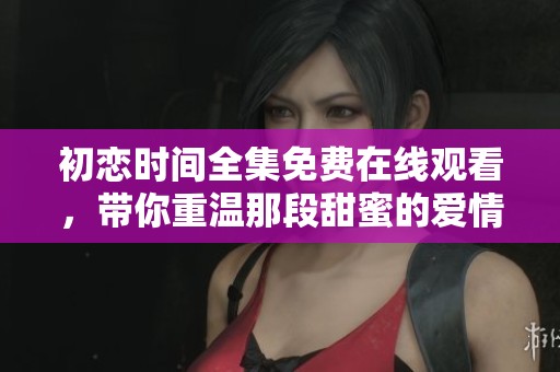 初恋时间全集免费在线观看，带你重温那段甜蜜的爱情故事