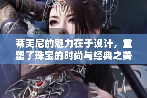 蒂芙尼的魅力在于设计，重塑了珠宝的时尚与经典之美