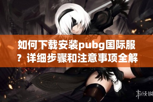 如何下载安装pubg国际服？详细步骤和注意事项全解析