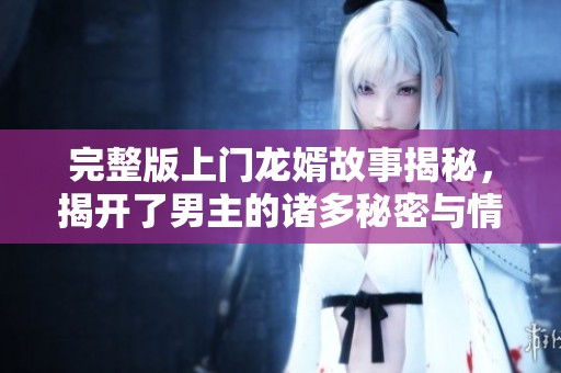 完整版上门龙婿故事揭秘，揭开了男主的诸多秘密与情感纠葛