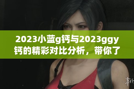 2023小蓝g钙与2023ggy钙的精彩对比分析，带你了解更多信息