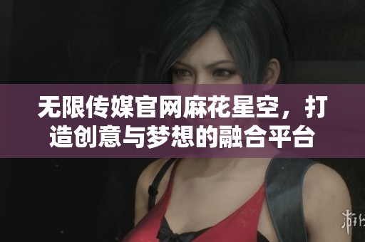 无限传媒官网麻花星空，打造创意与梦想的融合平台